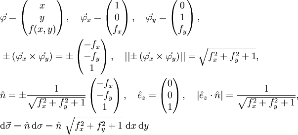\begin{align}
  &amp;amp; \vec{\varphi}=\left( \begin{matrix}
   x  \\
   y  \\
   f(x,y)  \\
\end{matrix} \right),\quad \vec{\varphi}_{x}=\left( \begin{matrix}
   1  \\
   0  \\
   f_{x}  \\
\end{matrix} \right),\quad \vec{\varphi}_{y}=\left( \begin{matrix}
   0  \\
   1  \\
   f_{y}  \\
\end{matrix} \right),\quad  \\ 
 &amp;amp;\pm \left( \vec{\varphi}_{x}\times \vec{\varphi}_{y} \right)=\pm \left( \begin{matrix}
   - f_{x}  \\
   - f_{y}  \\
   1  \\
\end{matrix} \right),\quad \left| \left| \pm \left( \vec{\varphi}_{x}\times \vec{\varphi}_{y} \right) \right| \right|=\sqrt{f_{x}^{2}+f_{y}^{2}+1},\quad  \\ 
 &amp;amp; \hat{n}=\pm \frac{1}{\sqrt{f_{x}^{2}+f_{y}^{2}+1}}\left( \begin{matrix}
   - f_{x}  \\
   - f_{y}  \\
   1  \\
\end{matrix} \right),\quad \hat{e}_{z}=\left( \begin{matrix}
   0  \\
   0  \\
   1  \\
\end{matrix} \right),\quad \left| \hat{e}_{z}\cdot \hat{n} \right|=\frac{1}{\sqrt{f_{x}^{2}+f_{y}^{2}+1}}, \\
 &amp;amp;\mathrm{d}\vec{\sigma }=\hat{n}\, \mathrm{d}\sigma =\hat{n}\ \sqrt{f_{x}^{2}+f_{y}^{2}+1}\ \mathrm{d}x \,\mathrm{d}y \\  
\end{align}