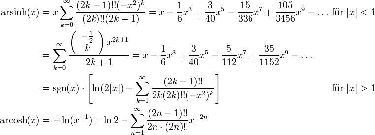 \begin{alignat}{2} 
{\rm arsinh}(x) &amp;amp;amp;= x \sum_{k=0}^\infty \frac{(2k-1)!!(-x^2)^k}{(2k)!! (2k+1)} = x - \frac{1}{6} x^3 + \frac{3}{40} x^5 - \frac{15}{336} x^7 + \frac{105}{3456} x^9 - \dots &amp;amp;amp; \text{ f}\ddot{\text{u}} \text{r }|x| &amp;amp;lt; 1
\\
 &amp;amp;amp;= \sum _{k=0}^{\infty } \frac{\left(\begin{array}{c} -\frac12 \\ k \end{array} \right) x^{2 k+1}}{2 k+1} = x - \frac{1}{6} x^3 + \frac{3}{40} x^5 - \frac{5}{112} x^7 + \frac{35}{1152} x^9 - \dots &amp;amp;amp; {}
\\
 &amp;amp;amp;= {\rm sgn}(x) \cdot \left[ \ln(2|x|) - \sum_{k=1}^\infty \frac{(2k-1)!!}{2k(2k)!!(-x^2)^k} \right] &amp;amp;amp; \text{ f}\ddot{\text{u}} \text{r }|x| &amp;amp;gt;1
\\
{\rm arcosh}(x) &amp;amp;amp;= -\ln (x^{-1})+\ln 2-\sum_{n=1}^\infty \frac{(2n-1)!!}{2n\cdot (2n)!!}x^{-2n} &amp;amp;amp; {}
\end{alignat}