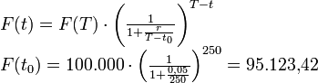 \begin{array}{l}
F(t) = F(T)\cdot\left( {\frac{1}{{1 + \frac{r}{{T - t_0 }}}}} \right)^{T- t}\\
F(t_0 ) = 100{.}000\cdot\left( {\frac{1}{{1 + \frac{{0{,}05}}{{250}}}}}\right)^{250}  = 95{.}123{,}42\\
\end{array}