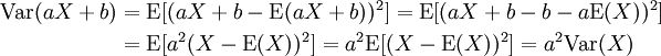 \begin{align}
 \operatorname{Var}(aX+b) &amp;amp;amp;= 
 \operatorname{E}[ (aX + b - \operatorname{E}(aX + b))^2 ] =
 \operatorname{E}[ (aX + b - b - a \operatorname{E}(X))^2 ]\\
 &amp;amp;amp;=
 \operatorname{E}[ a^2 (X - \operatorname{E}(X))^2 ] = 
 a^2 \operatorname{E}[ (X - \operatorname{E}(X))^2 ] =
 a^2 \operatorname{Var}(X)
\end{align}